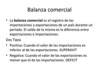 Balanza comercial
• La balanza comercial es el registro de las
importaciones y exportaciones de un país durante un
período. El saldo de la misma es la diferencia entre
exportaciones e importaciones.
Dos Tipos
• Positiva: Cuando el valor de las importaciones es
inferior al de las exportaciones. SUPERAVIT
• Negativa: Cuando el valor de las exportaciones es
menor que el de las importaciones. DEFICIT
 