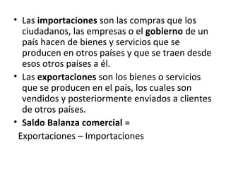 • Las importaciones son las compras que los
ciudadanos, las empresas o el gobierno de un
país hacen de bienes y servicios que se
producen en otros países y que se traen desde
esos otros países a él.
• Las exportaciones son los bienes o servicios
que se producen en el país, los cuales son
vendidos y posteriormente enviados a clientes
de otros países.
• Saldo Balanza comercial =
Exportaciones – Importaciones
 