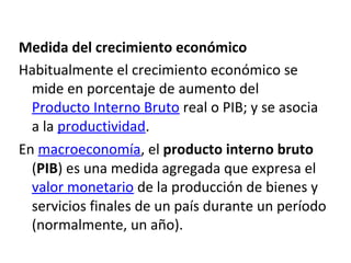Medida del crecimiento económico
Habitualmente el crecimiento económico se
mide en porcentaje de aumento del
Producto Interno Bruto real o PIB; y se asocia
a la productividad.
En macroeconomía, el producto interno bruto
(PIB) es una medida agregada que expresa el
valor monetario de la producción de bienes y
servicios finales de un país durante un período
(normalmente, un año).
 