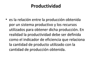 Productividad
• es la relación entre la producción obtenida
por un sistema productivo y los recursos
utilizados para obtener dicha producción. En
realidad la productividad debe ser definida
como el indicador de eficiencia que relaciona
la cantidad de producto utilizado con la
cantidad de producción obtenida.
 