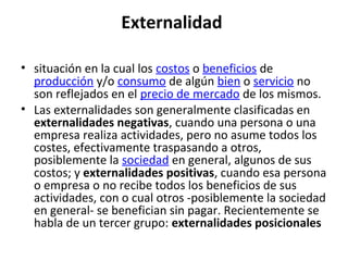 Externalidad
• situación en la cual los costos o beneficios de
producción y/o consumo de algún bien o servicio no
son reflejados en el precio de mercado de los mismos.
• Las externalidades son generalmente clasificadas en
externalidades negativas, cuando una persona o una
empresa realiza actividades, pero no asume todos los
costes, efectivamente traspasando a otros,
posiblemente la sociedad en general, algunos de sus
costos; y externalidades positivas, cuando esa persona
o empresa o no recibe todos los beneficios de sus
actividades, con o cual otros -posiblemente la sociedad
en general- se benefician sin pagar. Recientemente se
habla de un tercer grupo: externalidades posicionales
 