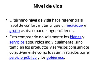 Nivel de vida
• El término nivel de vida hace referencia al
nivel de confort material que un individuo o
grupo aspira o puede lograr obtener.
• Esto comprende no solamente los bienes y
servicios adquiridos individualmente, sino
también los productos y servicios consumidos
colectivamente como los suministrados por el
servicio público y los gobiernos.
 