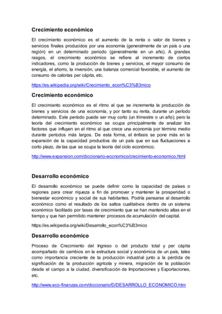 Crecimiento económico
El crecimiento económico es el aumento de la renta o valor de bienes y
servicios finales producidos por una economía (generalmente de un país o una
región) en un determinado periodo (generalmente en un año). A grandes
rasgos, el crecimiento económico se refiere al incremento de ciertos
indicadores, como la producción de bienes y servicios, el mayor consumo de
energía, el ahorro, la inversión, una balanza comercial favorable, el aumento de
consumo de calorías per cápita, etc.
https://es.wikipedia.org/wiki/Crecimiento_econ%C3%B3mico
Crecimiento económico
El crecimiento económico es el ritmo al que se incrementa la producción de
bienes y servicios de una economía, y por tanto su renta, durante un período
determinado. Este período puede ser muy corto (un trimestre o un año); pero la
teoría del crecimiento económico se ocupa principalmente de analizar los
factores que influyen en el ritmo al que crece una economía por término medio
durante períodos más largos. De esta forma, el énfasis se pone más en la
expansión de la capacidad productiva de un país que en sus fluctuaciones a
corto plazo, de las que se ocupa la teoría del ciclo económico.
http://www.expansion.com/diccionario-economico/crecimiento-economico.html
Desarrollo económico
El desarrollo económico se puede definir como la capacidad de países o
regiones para crear riqueza a fin de promover y mantener la prosperidad o
bienestar económico y social de sus habitantes. Podría pensarse al desarrollo
económico como el resultado de los saltos cualitativos dentro de un sistema
económico facilitado por tasas de crecimiento que se han mantenido altas en el
tiempo y que han permitido mantener procesos de acumulación del capital.
https://es.wikipedia.org/wiki/Desarrollo_econ%C3%B3mico
Desarrollo económico
Proceso de Crecimiento del Ingreso o del producto total y per cápita
acompañado de cambios en la estructura social y económica de un país, tales
como importancia creciente de la producción industrial junto a la pérdida de
significación de la producción agrícola y minera, migración de la población
desde el campo a la ciudad, diversificación de Importaciones y Exportaciones,
etc.
http://www.eco-finanzas.com/diccionario/D/DESARROLLO_ECONOMICO.htm
 