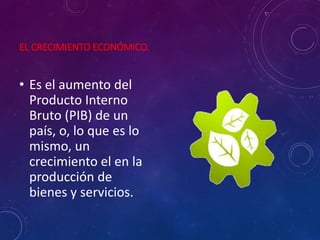 EL CRECIMIENTO ECONÓMICO.
• Es el aumento del
Producto Interno
Bruto (PIB) de un
país, o, lo que es lo
mismo, un
crecimiento el en la
producción de
bienes y servicios.
 