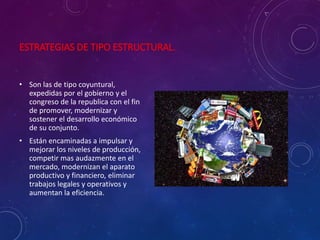 ESTRATEGIAS DE TIPO ESTRUCTURAL.
• Son las de tipo coyuntural,
expedidas por el gobierno y el
congreso de la republica con el fin
de promover, modernizar y
sostener el desarrollo económico
de su conjunto.
• Están encaminadas a impulsar y
mejorar los niveles de producción,
competir mas audazmente en el
mercado, modernizan el aparato
productivo y financiero, eliminar
trabajos legales y operativos y
aumentan la eficiencia.
 