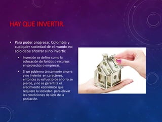 HAY QUE INVERTIR.
• Para poder progresar, Colombia y
cualquier sociedad de el mundo no
solo debe ahorrar si no invertir.
• Inversión se define como la
colocación de fondos o recursos
en proyectos o empresas.
• Si un gobierno únicamente ahorra
y no invierte en caracteres,
entonces su esfuerzo de ahorro se
pierde, y no se garantiza el
crecimiento económico que
requiere la sociedad para elevar
las condiciones de vida de la
población.
 