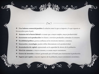  Una balanza comercial positiva: la relación entre lo que se importa y lo que exporta es
favorecedora para el país).
 Aumento de la fuerza laboral: se asume que a mayor empleo, mayor productividad.
 Incremento en la producción: los bienes y servicios producidos estimulan el consumo.
 Estabilidad política: genera confianza en los inversores internos y externos.
 Innovación y tecnología: pueden influir directamente en la productividad.
 Acumulación de capital: representado en la capacidad de ahorro de la población.
 Nivel de consumo: a mayor consumo, se asume mayor crecimiento.
 Gastos de inversión: el dinero gestionado por el Estado para incrementar la producción.
 Ingreso per capita: a mayores ingresos de la población, mayor crecimiento económico.
 