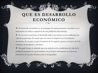 QUE ES DESARROLLO
ECONÓMICO
 El desarrollo económico es un concepto de macroeconomía vinculado con el
incremento de índices cualitativos de una población determinada.
 En la teoría económica, el desarrollo indica una mejora en las condiciones de
vida de las personas. Se asume que esto tiene un impacto en el crecimiento
económico de un país, ya que el aumento de los ingresos genera un mayor nivel de
consumo de productos y servicios.
 De igual forma, se entiende que una mejoría en las condiciones de vida de la
población aumenta sus oportunidades de participar activamente en el proceso
productivo de un país, disminuyendo la desigualdad.
 