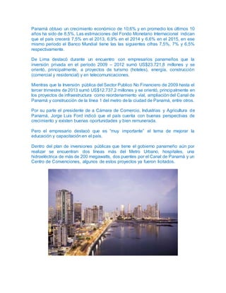 Panamá obtuvo un crecimiento económico de 10,6% y en promedio los últimos 10
años ha sido de 8,5%. Las estimaciones del Fondo Monetario Internacional indican
que el país crecerá 7,5% en el 2013, 6,9% en el 2014 y 6,6% en el 2015, en ese
mismo periodo el Banco Mundial tiene las las siguientes cifras 7,5%, 7% y 6,5%
respectivamente.
De Lima destacó durante un encuentro con empresarios panameños que la
inversión privada en el período 2009 – 2012 sumó US$23.721,8 millones y se
orientó, principalmente, a proyectos de turismo (hoteles), energía, construcción
(comercial y residencial) y en telecomunicaciones.
Mientras que la Inversión pública del Sector Publico No Financiero de 2009 hasta el
tercer trimestre de 2013 sumó US$12.737.2 millones y se orientó, principalmente en
los proyectos de infraestructura como reordenamiento víal, ampliación del Canal de
Panamá y construcción de la línea 1 del metro de la ciudad de Panamá, entre otros.
Por su parte el presidente de a Cámara de Comercio, Industrias y Agricultura de
Panamá, Jorge Luis Ford indicó que el país cuenta con buenas perspectivas de
crecimiento y existen buenas oportunidades y bien remunerada.
Pero el empresario destacó que es “muy importante” el tema de mejorar la
educación y capacitación en el país.
Dentro del plan de inversiones públicas que tiene el gobierno panameño aún por
realizar se encuentran dos líneas más del Metro Urbano, hospitales, una
hidroeléctrica de más de 200 megawatts, dos puentes por el Canal de Panamá y un
Centro de Convenciones, algunos de estos proyectos ya fueron licitados.
 