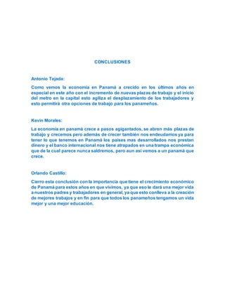 CONCLUSIONES
Antonio Tejada:
Como vemos la economía en Panamá a crecido en los últimos años en
especial en este año con el incremento de nuevas plazas de trabajo y el inicio
del metro en la capital esto agiliza el desplazamiento de los trabajadores y
esto permitirá otra opciones de trabajo para los panameños.
Kevin Morales:
La economía en panamá crece a pasos agigantados, se abren más plazas de
trabajo y crecemos pero además de crecer también nos endeudamos ya para
tener lo que tenemos en Panamá los países mas desarrollados nos prestan
dinero y el banco internacional nos tiene atrapados en una trampa económica
que de la cual parece nunca saldremos, pero aun así vemos a un panamá que
crece.
Orlando Castillo:
Cierro esta conclusión con la importancia que tiene el crecimiento económico
de Panamá para estos años en que vivimos, ya que eso le dará una mejor vida
a nuestros padres y trabajadores en general, ya que esto conlleva a la creación
de mejores trabajos y en fin para que todos los panameños tengamos un vida
mejor y una mejor educación.
 