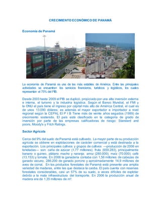 CRECIMIENTO ECONÓMICO DE PANAMÁ
Economía de Panamá
La economía de Panamá es una de las más estables de América. Entre las principales
actividades se encuentran los servicios financieros, turísticos y logísticos, los cuales
representan el 75% del PIB.
Desde 2003 hasta 2009 el PIB se duplicó, propiciado por una alta inversión externa
e interna, el turismo y la industria logística. Según el Banco Mundial, el FMI y
la ONU el país tiene el ingreso por cápital más alto de América Central, el cual es
de unos 13.090 dólares; es además el mayor exportador e importador a nivel
regional según la CEPAL El P I B Tiene más de veinte años seguidos (1989) de
crecimiento sostenido. El país está clasificado en la categoría de grado de
inversión por parte de las empresas calificadoras de riesgo: Standard and
poors, Moody's y Fitch Ratings.
Sector Agrícola
Cerca del 9% del suelo de Panamá está cultivado. La mayor parte de su producción
agrícola se obtiene en explotaciones de carácter comercial y está destinada a la
exportación. Los principales cultivos y grupos de cultivos —producción de 2006 en
toneladas— son: caña de azúcar (1,77 millones); fruta (659.283), principalmente
banano o guineo, plátano macho y naranja; arroz (280.000); maíz (70.000); café
(13.153) y tomate. En 2006 la ganadería contaba con 1,56 millones de cabezas de
ganado vacuno, 286.200 de ganado porcino y aproximadamente 14,9 millones de
aves de corral. En los productos forestales de Panamá está presente una amplia
variedad de maderas, entre las que destaca la caoba. El país cuenta con reservas
forestales considerables, casi un 57% de su suelo, a veces difíciles de explotar
debido a la mala infraestructura del transporte. En 2006 la producción anual de
madera era de 1,35 millones de m³.
 