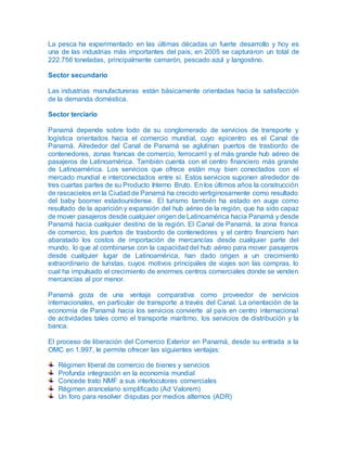 La pesca ha experimentado en las últimas décadas un fuerte desarrollo y hoy es
una de las industrias más importantes del país; en 2005 se capturaron un total de
222.756 toneladas, principalmente camarón, pescado azul y langostino.
Sector secundario
Las industrias manufactureras están básicamente orientadas hacia la satisfacción
de la demanda doméstica.
Sector terciario
Panamá depende sobre todo de su conglomerado de servicios de transporte y
logística orientados hacia el comercio mundial, cuyo epicentro es el Canal de
Panamá. Alrededor del Canal de Panamá se aglutinan puertos de trasbordo de
contenedores, zonas francas de comercio, ferrocarril y el más grande hub aéreo de
pasajeros de Latinoamérica. También cuenta con el centro financiero más grande
de Latinoamérica. Los servicios que ofrece están muy bien conectados con el
mercado mundial e interconectados entre sí. Estos servicios suponen alrededor de
tres cuartas partes de su Producto Interno Bruto. En los últimos años la construcción
de rascacielos en la Ciudad de Panamá ha crecido vertiginosamente como resultado
del baby boomer estadounidense. El turismo también ha estado en auge como
resultado de la aparición y expansión del hub aéreo de la región, que ha sido capaz
de mover pasajeros desde cualquier origen de Latinoamérica hacia Panamá y desde
Panamá hacia cualquier destino de la región. El Canal de Panamá, la zona franca
de comercio, los puertos de trasbordo de contenedores y el centro financiero han
abaratado los costos de importación de mercancías desde cualquier parte del
mundo, lo que al combinarse con la capacidad del hub aéreo para mover pasajeros
desde cualquier lugar de Latinoamérica, han dado origen a un crecimiento
extraordinario de turistas, cuyos motivos principales de viajes son las compras, lo
cual ha impulsado el crecimiento de enormes centros comerciales donde se venden
mercancías al por menor.
Panamá goza de una ventaja comparativa como proveedor de servicios
internacionales, en particular de transporte a través del Canal. La orientación de la
economía de Panamá hacia los servicios convierte al país en centro internacional
de actividades tales como el transporte marítimo, los servicios de distribución y la
banca.
El proceso de liberación del Comercio Exterior en Panamá, desde su entrada a la
OMC en 1.997, le permite ofrecer las siguientes ventajas:
Régimen liberal de comercio de bienes y servicios
Profunda integración en la economía mundial
Concede trato NMF a sus interlocutores comerciales
Régimen arancelario simplificado (Ad Valorem)
Un foro para resolver disputas por medios alternos (ADR)
 