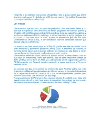 Respecto a las grandes economías emergentes, vale la pena acotar que China
aparece en el puesto 5 y la India en el 16 de este ranking (Ver gráfica: Economías
con mayor crecimiento del mundo).
Los motivos
“Panamá está aprovechando su posición geográfica; está invirtiendo fuerte, y no
solo con la expansión del Canal sino por tantos proyectos de inversión pública y
privada; está beneficiándose de la potencialidad que le da su posición geográfica y
también se está diversificando. Además, el sector financiero le aporta bastante a la
economía y todo eso suma a favor”, explicó el economista jefe del BM para
Centroamérica, Oscar Calvo, al ser consultado sobre la destacada posición que
alcanzó el país en el ranking.
La ausencia de otros americanos en el Top 20 guarda una relación directa con la
crisis financiera y económica global de 2008 y 2009: A diferencia de Panamá, la
mayoría de los países del continente entraron en recesión en esa época o vieron
caer en forma significativa sus niveles de crecimiento previos.
“Panamá fue uno de los pocos países que apenas resintió el efecto de esa crisis en
sus tasas de crecimiento. Perú, por ejemplo, bajó de estar creciendo a tasas de
8,9% y 9,8% a crecer 0,8% en 2009, y eso obviamente afectó su promedio”, afirmó.
El BM proyecta que Panamá seguirá creciendo a tasas superiores a 7% en el
mediano plazo.
De acuerdo con las proyecciones de crecimiento para América Latina que este
organismo multilateral ha publicado en los últimos meses, la mayoría de los países
de la región crecerá en 2012 menos de lo que había originalmente previsto, pero
Panamá también es una excepción de esta regla.
“Las proyecciones de Panamá se han revisado al alza. Es notable que, pese a la
incertidumbre global, el país haya tenido la capacidad de mantener un crecimiento
alto de manera sostenida por un buen número de años”, subrayó Calvo.
Porcentajes de Exportaciones De Residuos Sólidos
 