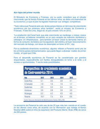 Aún lejos del primer mundo
El Ministerio de Economía y Finanzas, por su parte, considera que el robusto
crecimiento que ha tenido Panamá en los últimos años, se debe a la diversidad de
su economía y a que el país ha logrado maximizar sus ventajas competitivas.
“Todo indica que Panamá será uno de los países líderes en términos de crecimiento
económico por los próximos años también”, acotó el ministro de Economía y
Finanzas, Frank De Lima. Según él, el país crecerá 10% en 2012.
“La ampliación del Canal hará que este crecimiento se mantenga o incluso crezca
en el tiempo, al haberse convertido en un país receptor de inversión doméstica y
extranjera en infraestructura, pero también al hacer crecer la demanda interna en
forma de consumo doméstico por la expansión del crédito y el buen funcionamiento
del mercado de trabajo, con tasas de desempleo en torno al 5%”, dijo.
Por su acelerado dinamismo económico, algunos refieren a Panamá como uno de
los primeros países latinoamericanos que puede llegar a alcanzar niveles de primer
mundo, al igual que Chile.
Pero el desarrollo económico de Panamá se ha caracterizado por grandes
disparidades, especialmente con fuertes desigualdades en torno a la renta y al
acceso a oportunidades. Y eso le resta posibilidades.
La economía de Panamá ha sido una de las 20 que más han crecido en el mundo
en los últimos cinco años, de acuerdo con la información que maneja el Banco
Mundial (BM) sobre el ritmo de expansión del Producto Interno Bruto (PIB) de cerca
de 200 países.
 