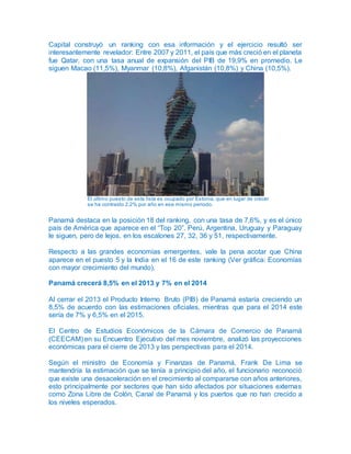 Capital construyó un ranking con esa información y el ejercicio resultó ser
interesantemente revelador: Entre 2007 y 2011, el país que más creció en el planeta
fue Qatar, con una tasa anual de expansión del PIB de 19,9% en promedio. Le
siguen Macao (11,5%), Myanmar (10,8%), Afganistán (10,8%) y China (10,5%).
El último puesto de esta lista es ocupado por Estonia, que en lugar de crecer
se ha contraído 2,2% por año en ese mismo periodo.
Panamá destaca en la posición 18 del ranking, con una tasa de 7,6%, y es el único
país de América que aparece en el “Top 20”. Perú, Argentina, Uruguay y Paraguay
le siguen, pero de lejos, en los escalones 27, 32, 36 y 51, respectivamente.
Respecto a las grandes economías emergentes, vale la pena acotar que China
aparece en el puesto 5 y la India en el 16 de este ranking (Ver gráfica: Economías
con mayor crecimiento del mundo).
Panamá crecerá 8,5% en el 2013 y 7% en el 2014
Al cerrar el 2013 el Producto Interno Bruto (PIB) de Panamá estaría creciendo un
8,5% de acuerdo con las estimaciones oficiales, mientras que para el 2014 este
sería de 7% y 6,5% en el 2015.
El Centro de Estudios Económicos de la Cámara de Comercio de Panamá
(CEECAM) en su Encuentro Ejecutivo del mes noviembre, analizó las proyecciones
económicas para el cierre de 2013 y las perspectivas para el 2014.
Según el ministro de Economía y Finanzas de Panamá, Frank De Lima se
mantendría la estimación que se tenía a principio del año, el funcionario reconoció
que existe una desaceleración en el crecimiento al compararse con años anteriores,
esto principalmente por sectores que han sido afectados por situaciones externas
como Zona Libre de Colón, Canal de Panamá y los puertos que no han crecido a
los niveles esperados.
 