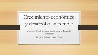 Crecimiento económico
y desarrollo sostenible
¿Cómo se formó la cultura que favorece el desarrollo
sostenible?
Lic. Juan Andrés Ramos López

 