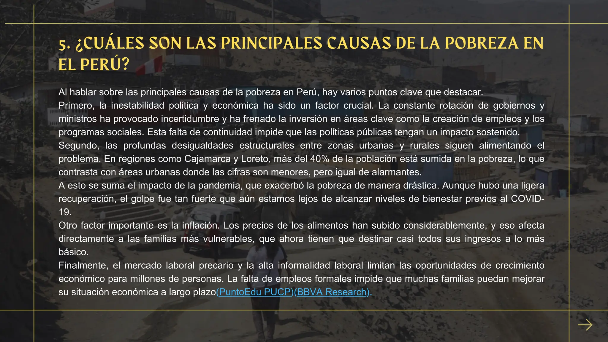 Al hablar sobre las principales causas de la pobreza en Perú, hay varios puntos clave que destacar.
Primero, la inestabilidad política y económica ha sido un factor crucial. La constante rotación de gobiernos y
ministros ha provocado incertidumbre y ha frenado la inversión en áreas clave como la creación de empleos y los
programas sociales. Esta falta de continuidad impide que las políticas públicas tengan un impacto sostenido.
Segundo, las profundas desigualdades estructurales entre zonas urbanas y rurales siguen alimentando el
problema. En regiones como Cajamarca y Loreto, más del 40% de la población está sumida en la pobreza, lo que
contrasta con áreas urbanas donde las cifras son menores, pero igual de alarmantes.
A esto se suma el impacto de la pandemia, que exacerbó la pobreza de manera drástica. Aunque hubo una ligera
recuperación, el golpe fue tan fuerte que aún estamos lejos de alcanzar niveles de bienestar previos al COVID-
19.
Otro factor importante es la inflación. Los precios de los alimentos han subido considerablemente, y eso afecta
directamente a las familias más vulnerables, que ahora tienen que destinar casi todos sus ingresos a lo más
básico.
Finalmente, el mercado laboral precario y la alta informalidad laboral limitan las oportunidades de crecimiento
económico para millones de personas. La falta de empleos formales impide que muchas familias puedan mejorar
su situación económica a largo plazo​
(PuntoEdu PUCP)​
(BBVA Research).
5. ¿CUÁLES SON LAS PRINCIPALES CAUSAS DE LA POBREZA EN
EL PERÚ?
 