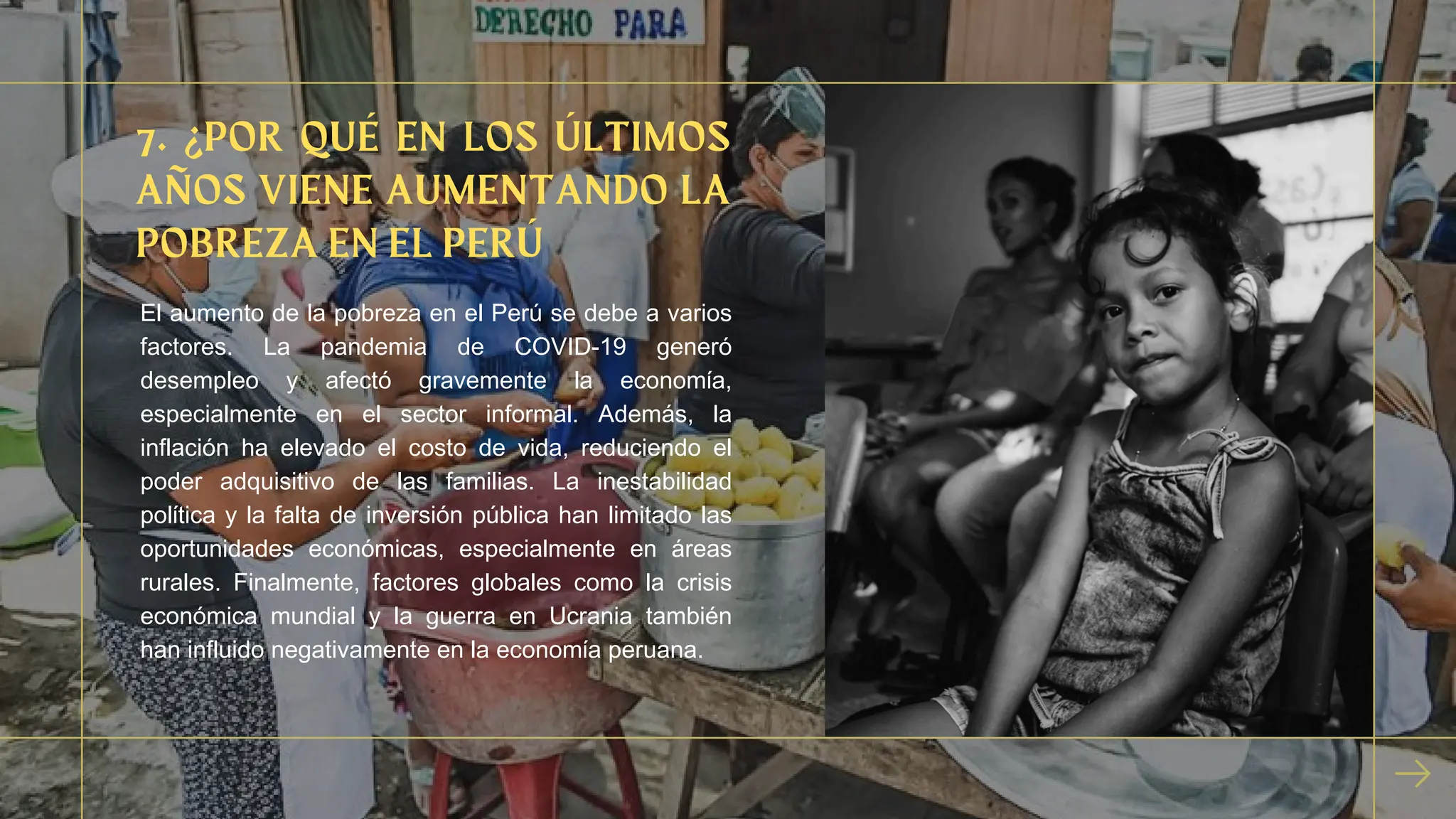 7. ¿POR QUÉ EN LOS ÚLTIMOS
AÑOS VIENE AUMENTANDO LA
POBREZA EN EL PERÚ
El aumento de la pobreza en el Perú se debe a varios
factores. La pandemia de COVID-19 generó
desempleo y afectó gravemente la economía,
especialmente en el sector informal. Además, la
inflación ha elevado el costo de vida, reduciendo el
poder adquisitivo de las familias. La inestabilidad
política y la falta de inversión pública han limitado las
oportunidades económicas, especialmente en áreas
rurales. Finalmente, factores globales como la crisis
económica mundial y la guerra en Ucrania también
han influido negativamente en la economía peruana.
 