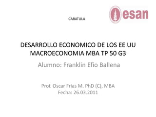 DESARROLLO ECONOMICO DE LOS EE UUMACROECONOMIA MBA TP 50 G3 CARATULA Alumno: Franklin Efio Ballena Prof. Oscar Frias M. PhD (C), MBA Fecha: 26.03.2011 