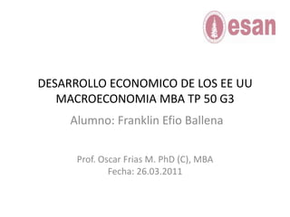 DESARROLLO ECONOMICO DE LOS EE UUMACROECONOMIA MBA TP 50 G3 Alumno: Franklin Efio Ballena Prof. Oscar Frias M. PhD (C), MBA Fecha: 26.03.2011 