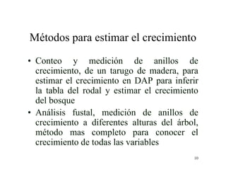 10
Métodos para estimar el crecimiento
• Conteo y medición de anillos de
crecimiento, de un tarugo de madera, para
estimar el crecimiento en DAP para inferir
la tabla del rodal y estimar el crecimiento
del bosque
• Análisis fustal, medición de anillos de
crecimiento a diferentes alturas del árbol,
método mas completo para conocer el
crecimiento de todas las variables
 