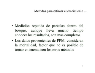 11
Métodos para estimar el crecimiento …
• Medición repetida de parcelas dentro del
bosque, aunque lleva mucho tiempo
conocer los resultados, son mas completos
• Los datos provenientes de PPM, consideran
la mortalidad, factor que no es posible de
tomar en cuenta con los otros métodos
 