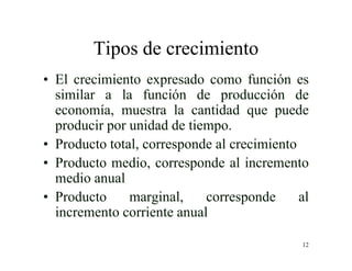 12
Tipos de crecimiento
• El crecimiento expresado como función es
similar a la función de producción de
economía, muestra la cantidad que puede
producir por unidad de tiempo.
• Producto total, corresponde al crecimiento
• Producto medio, corresponde al incremento
medio anual
• Producto marginal, corresponde al
incremento corriente anual
 