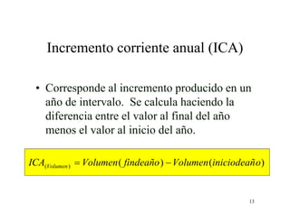13
Incremento corriente anual (ICA)
• Corresponde al incremento producido en un
año de intervalo. Se calcula haciendo la
diferencia entre el valor al final del año
menos el valor al inicio del año.
)()()( oiniciodeañVolumenfindeañoVolumenICA Volumen 
 
