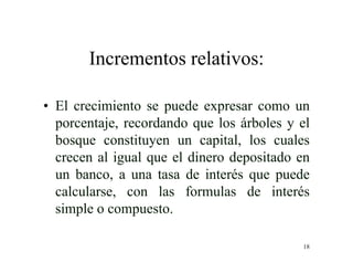 18
Incrementos relativos:
• El crecimiento se puede expresar como un
porcentaje, recordando que los árboles y el
bosque constituyen un capital, los cuales
crecen al igual que el dinero depositado en
un banco, a una tasa de interés que puede
calcularse, con las formulas de interés
simple o compuesto.
 