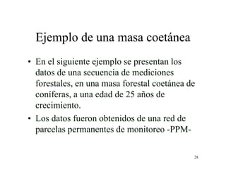 28
Ejemplo de una masa coetánea
• En el siguiente ejemplo se presentan los
datos de una secuencia de mediciones
forestales, en una masa forestal coetánea de
coníferas, a una edad de 25 años de
crecimiento.
• Los datos fueron obtenidos de una red de
parcelas permanentes de monitoreo -PPM-
 