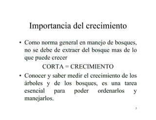 3
Importancia del crecimiento
• Como norma general en manejo de bosques,
no se debe de extraer del bosque mas de lo
que puede crecer
CORTA = CRECIMIENTO
• Conocer y saber medir el crecimiento de los
árboles y de los bosques, es una tarea
esencial para poder ordenarlos y
manejarlos.
 