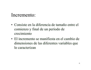 6
Incremento:
• Consiste en la diferencia de tamaño entre el
comienzo y final de un período de
crecimiento
• El incremento se manifiesta en el cambio de
dimensiones de las diferentes variables que
lo caracterizan
 
