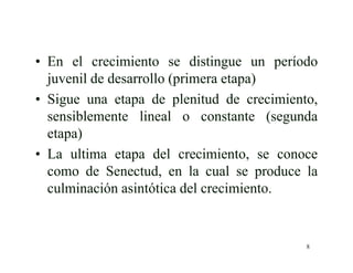8
• En el crecimiento se distingue un período
juvenil de desarrollo (primera etapa)
• Sigue una etapa de plenitud de crecimiento,
sensiblemente lineal o constante (segunda
etapa)
• La ultima etapa del crecimiento, se conoce
como de Senectud, en la cual se produce la
culminación asintótica del crecimiento.
 