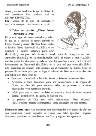 [11]
Crecimiento Espiritual Pr. Josué Gallegos S
Anote_ en un cuaderno lo que el Señor le
está enseñando. Este cuaderno será su
DIARIO ESPIRITUAL.
Ore: acerca de lo que Ud. aprendió y
acerca de cualquier otra cosa en su mente.
3.2.Vida de oración ¿Cómo Puedo
Aprender a Orar?
En primer lugar debemos entender y saber
lo que es la oración. El mejor ejemplo es
Cristo, Daniel y otros. Mientras Jesús oraba
el Espíritu Santo descendió (Lc.3:21); él se
apartaba a lugares solitarios para orar
(Lc.5:16); y aún paso toda la noche orando antes de escoger a sus doce
Apóstoles (Lc.6:12); en su transfiguración subió al monte a orar (Lc.9:28);
mientas oraba los discípulos le pidieron que les enseñara a orar (Lc.11.1); oró
intensamente en Getsemaní (Lc.22:44); en la cruz oró por otros (Lc.23:34);
esta secuencia de oración sólo aparece en el Evangelio de Lucas. Orar es
ponerse de acuerdo para que se haga la voluntad de Dios, orar es mucho más
que hablar con Dios, orar es:
 Proclamar la santidad, soberanía, Reino, y Señorío de nuestro Dios.
 Acercarse a Dios buscando: para ser transformado a la imagen de
Cristo; su dirección para nuestras vidas; su provisión a nuestras
necesidades y su bendición en todo.
 Influir para que la mano de Dios se mueva a favor de otros: nuestra
familia, el ministerio, la Iglesia, la Nación, etc.
 La palabra de Dios nos habla tajantemente “Orad sincerar.”
(2Ts.7:14)Esta palabra es imperativa viene de acción en todo tiempo.
Elementos para orar. Las oraciones son desordenadas y el efecto de ello, no
son escuchada. Como seguidor de Cristo uno debe aprender algunos
elementos para tener acceso directo con Dios, y sugiero los siguientes:
 