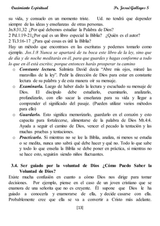 [13]
Crecimiento Espiritual Pr. Josué Gallegos S
su vida, y consuelo en un momento triste. Ud. no tendrá que depender
siempre de las ideas y enseñanzas de otras personas.
Jn.8:31,32 ¿Por qué debemos estudiar la Palabra de Dios?
2 Pd.1:19-21¿Por qué es un libro especial la Biblia? ¿Quién es el autor?
2 Ti.3:16-17 ¿Para qué cosas es útil la Biblia?
Hay un método que encontraos en las escrituras y podemos tomarlo como
ejemplo. Jos.1:8 Nunca se apartará de tu boca este libro de la ley, sino que
de día y de noche meditarás en él, para que guardes y hagas conforme a todo
lo que en él está escrito; porque entonces harás prosperar tu camino
o Constante lectura. Salmista David decía “Abre mis ojos, miraré las
maravillas de la ley”. Pedir la dirección de Dios para estar en constante
lectura de su palabra y de esta manera oír su mensaje.
o Examinarla. Luego de haber dado la lectura y escuchado su mensaje de
Dios. El discípulo debe estudiarlo, examinarlo, analizarlo,
profundizarlo, con ello sacar la enseñanza para su vida y llegar a
comprender el significado del pasaje. (Pueden utilizar varios métodos
para ello)
o Guardarlo. Esto significa memorizarlo, guardarlo en el corazón y esto
capacita para fortalecerse, alimentarse de la palabra de Dios Mt.4:4.
Ayuda a seguir el camino de Dios, vencer el pecado la tentación y las
muchas pruebas y tentaciones.
o Practicarlo. Si mientras no se lee la Biblia, analiza, ni menos se estudia
o se medita, nunca uno sabrá qué debe hacer y qué no. Todo lo que sabe
y todo lo que enseña la Biblia se debe poner en práctica, si mientras no
se hace esto, seguirán siendo niños fluctuantes.
3.4. Ser guiado por la voluntad de Dios ¿Cómo Puedo Saber la
Voluntad de Dios?
Existe mucha confusión en cuanto a cómo Dios nos dirige para tomar
decisiones. Por ejemplo, piense en el caso de un joven cristiano que se
enamora de una señorita que no es creyente. Él supone que Dios le ha
guiado a conocerla y enamorarse de ella, y decide casarse con ella.
Probablemente cree que ella se va a convertir a Cristo más adelante.
 