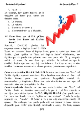 [15]
Crecimiento Espiritual Pr. Josué Gallegos S
4. Fil.1:9-11________________________________________________
En resumen, hay cuatro factores en la
dirección del Señor para tomar una
decisión sabia:
a. La oración,
b. La Palabra,
c. El consejo de otros, y
d. El conocimiento de la situación.
3.5. Estar lleno con el E.S. ¿Cómo
Puedo Ser Lleno del Espíritu
Santo?
Rom.8:9, 1Cor.12:13 ¿Todos los
creyentes tienen el Espíritu Santo? SI / NO
Todos los creyentes tienen el Espíritu Santo, pero no todos son llenos del
Espíritu. ¿Qué significa ser "lleno del Espíritu Santo"? Obviamente, ¡no
significa que uno pueda tener primero sólo una parte de Él, y después
recibir el resto! Es una frase que describe la cualidad más que la
cantidad. Indica que uno está bajo su influencia. La frase se usa en dos
sentidos: como una característica de una persona, y como una experiencia.
Como característica Hch.6:3, Hch11:24 En estos dos casos, ser "lleno" del
Espíritu significa madurez espiritual. Estos hombres mostraban el fruto del
Espíritu. (Amor, gozo, paz, paciencia, benignidad, bondad, fe,
mansedumbre y templanza.) Fíjese que esta descripción no era algo del
momento, sino una característica de ellos.
Como experiencia. Además de ser una característica, ser "lleno" del
Espíritu Santo es también una experiencia por la cual Dios capacita a
sus hijos para ciertas tareas. Éx.31:3, Miq.3:8, Hch.2:4 ¿Qué puede hacer
Ud. para ser llenado por el Espíritu en este sentido? Quizás la mejor
respuesta es, "¡Nada!" El Señor le va a dar esta experiencia cuando Él
quiere. Sin embargo, Ud. puede pedir esto en oración, y puede hacerse
disponible para recibir esta plenitud, ministrando a otros. Es decir, cuando
 