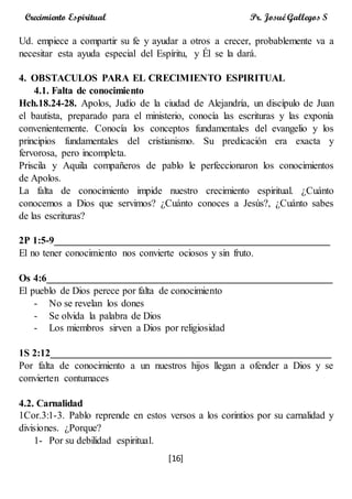 [16]
Crecimiento Espiritual Pr. Josué Gallegos S
Ud. empiece a compartir su fe y ayudar a otros a crecer, probablemente va a
necesitar esta ayuda especial del Espíritu, y Él se la dará.
4. OBSTACULOS PARA EL CRECIMIENTO ESPIRITUAL
4.1. Falta de conocimiento
Hch.18.24-28. Apolos, Judío de la ciudad de Alejandría, un discípulo de Juan
el bautista, preparado para el ministerio, conocía las escrituras y las exponía
convenientemente. Conocía los conceptos fundamentales del evangelio y los
principios fundamentales del cristianismo. Su predicación era exacta y
fervorosa, pero incompleta.
Priscila y Aquila compañeros de pablo le perfeccionaron los conocimientos
de Apolos.
La falta de conocimiento impide nuestro crecimiento espiritual. ¿Cuánto
conocemos a Dios que servimos? ¿Cuánto conoces a Jesús?, ¿Cuánto sabes
de las escrituras?
2P 1:5-9_______________________________________________________
El no tener conocimiento nos convierte ociosos y sin fruto.
Os 4:6_________________________________________________________
El pueblo de Dios perece por falta de conocimiento
- No se revelan los dones
- Se olvida la palabra de Dios
- Los miembros sirven a Dios por religiosidad
1S 2:12________________________________________________________
Por falta de conocimiento a un nuestros hijos llegan a ofender a Dios y se
convierten contumaces
4.2. Carnalidad
1Cor.3:1-3. Pablo reprende en estos versos a los corintios por su carnalidad y
divisiones. ¿Porque?
1- Por su debilidad espiritual.
 