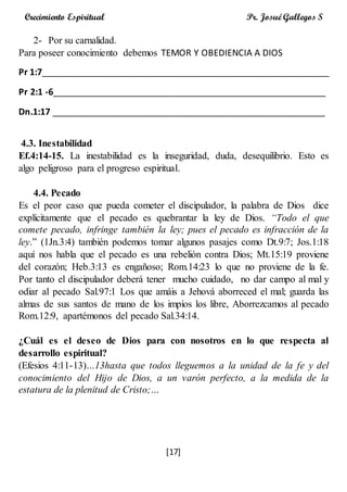 [17]
Crecimiento Espiritual Pr. Josué Gallegos S
2- Por su carnalidad.
Para poseer conocimiento debemos TEMOR Y OBEDIENCIA A DIOS
Pr 1:7__________________________________________________________
Pr 2:1 -6_______________________________________________________
Dn.1:17 _______________________________________________________
4.3. Inestabilidad
Ef.4:14-15. La inestabilidad es la inseguridad, duda, desequilibrio. Esto es
algo peligroso para el progreso espiritual.
4.4. Pecado
Es el peor caso que pueda cometer el discipulador, la palabra de Dios dice
explícitamente que el pecado es quebrantar la ley de Dios. “Todo el que
comete pecado, infringe también la ley; pues el pecado es infracción de la
ley.” (1Jn.3:4) también podemos tomar algunos pasajes como Dt.9:7; Jos.1:18
aquí nos habla que el pecado es una rebelión contra Dios; Mt.15:19 proviene
del corazón; Heb.3:13 es engañoso; Rom.14:23 lo que no proviene de la fe.
Por tanto el discipulador deberá tener mucho cuidado, no dar campo al mal y
odiar al pecado Sal.97:1 Los que amáis a Jehová aborreced el mal; guarda las
almas de sus santos de mano de los impíos los libre, Aborrezcamos al pecado
Rom.12:9, apartémonos del pecado Sal.34:14.
¿Cuál es el deseo de Dios para con nosotros en lo que respecta al
desarrollo espiritual?
(Efesios 4:11-13)…13hasta que todos lleguemos a la unidad de la fe y del
conocimiento del Hijo de Dios, a un varón perfecto, a la medida de la
estatura de la plenitud de Cristo;…
 