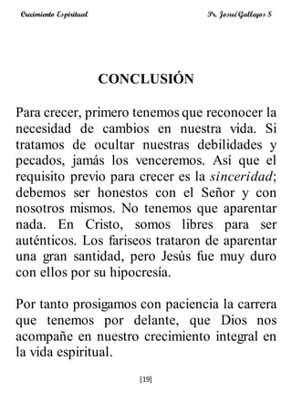 [19]
Crecimiento Espiritual Pr. Josué Gallegos S
CONCLUSIÓN
Para crecer, primero tenemos que reconocer la
necesidad de cambios en nuestra vida. Si
tratamos de ocultar nuestras debilidades y
pecados, jamás los venceremos. Así que el
requisito previo para crecer es la sinceridad;
debemos ser honestos con el Señor y con
nosotros mismos. No tenemos que aparentar
nada. En Cristo, somos libres para ser
auténticos. Los fariseos trataron de aparentar
una gran santidad, pero Jesús fue muy duro
con ellos por su hipocresía.
Por tanto prosigamos con paciencia la carrera
que tenemos por delante, que Dios nos
acompañe en nuestro crecimiento integral en
la vida espiritual.
 