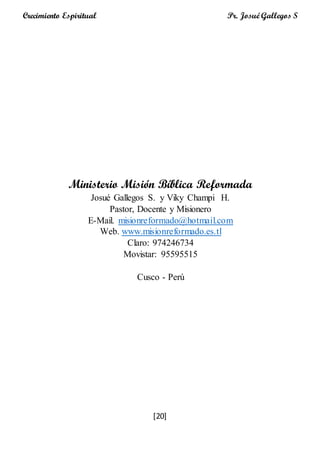 [20]
Crecimiento Espiritual Pr. Josué Gallegos S
Ministerio Misión Bíblica Reformada
Josué Gallegos S. y Viky Champi H.
Pastor, Docente y Misionero
E-Mail. misionreformado@hotmail.com
Web. www.misionreformado.es.tl
Claro: 974246734
Movistar: 95595515
Cusco - Perú
 