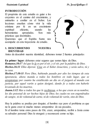 [3]
Crecimiento Espiritual Pr. Josué Gallegos S
INTRODUCCIÓN
El propósito de este estudio es guiar a los
creyentes en el camino del crecimiento, y
animarles a confiar en el Señor. Las
lecciones enseñan cómo vivir la vida
cristiana por fe en un crecimiento
espiritual eficiente, usando las
herramientas apropiadas. Son más
prácticas que doctrinales.
Queremos que el Espíritu Santo nos
acompañe en esta trayectoria de estudio.
1. DESCUBRIENDO NUESTRA
IDENTIDAD
Antes de descubrir nuestra identidad, debemos tomar 2 fuentes principales
En primer lugar: debemos estar seguros que somos hijos de Dios.
Romanos.10:17 Así que la fe es por el oír, y el oír, por la palabra de Dios.
Hechos.16:31 Ellos dijeron: Cree en el Señor Jesucristo, y serás salvo, tú y
tu casa.
Hechos.17:30-31 Pero Dios, habiendo pasado por alto los tiempos de esta
ignorancia, ahora manda a todos los hombres en todo lugar, que se
arrepientan; por cuanto ha establecido un día en el juzgará al mundo con
justicia, por aquel varón a quien designó, dando fe a todos con haberle
levantado de los muertos.
Juann.1:12 Mas a todos los que le recibieron, a los que creen en su nombre,
les dio potestad de ser hechos hijos de Dios; los cuales no son engendrados
de sangre, ni de voluntad de carne, ni de voluntad de varón, sino de Dios.
Hoy la palabra se predica por doquier, el hombre oye pero el problema es que
no le gusta creer ni mucho menos arrepentirse de sus pecados.
Si el hombre toma estos pasos de Oír, creer, arrepentirse, recibir a Jesús como
su salvador personal Dios le otorgará y reconocerá como su hijo.
 