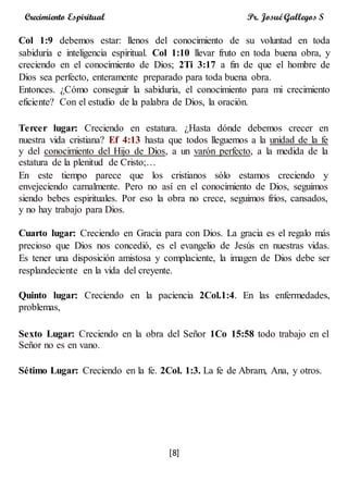 [8]
Crecimiento Espiritual Pr. Josué Gallegos S
Col 1:9 debemos estar: llenos del conocimiento de su voluntad en toda
sabiduría e inteligencia espiritual. Col 1:10 llevar fruto en toda buena obra, y
creciendo en el conocimiento de Dios; 2Ti 3:17 a fin de que el hombre de
Dios sea perfecto, enteramente preparado para toda buena obra.
Entonces. ¿Cómo conseguir la sabiduría, el conocimiento para mi crecimiento
eficiente? Con el estudio de la palabra de Dios, la oración.
Tercer lugar: Creciendo en estatura. ¿Hasta dónde debemos crecer en
nuestra vida cristiana? Ef 4:13 hasta que todos lleguemos a la unidad de la fe
y del conocimiento del Hijo de Dios, a un varón perfecto, a la medida de la
estatura de la plenitud de Cristo;…
En este tiempo parece que los cristianos sólo estamos creciendo y
envejeciendo carnalmente. Pero no así en el conocimiento de Dios, seguimos
siendo bebes espirituales. Por eso la obra no crece, seguimos fríos, cansados,
y no hay trabajo para Dios.
Cuarto lugar: Creciendo en Gracia para con Dios. La gracia es el regalo más
precioso que Dios nos concedió, es el evangelio de Jesús en nuestras vidas.
Es tener una disposición amistosa y complaciente, la imagen de Dios debe ser
resplandeciente en la vida del creyente.
Quinto lugar: Creciendo en la paciencia 2Col.1:4. En las enfermedades,
problemas,
Sexto Lugar: Creciendo en la obra del Señor 1Co 15:58 todo trabajo en el
Señor no es en vano.
Sétimo Lugar: Creciendo en la fe. 2Col. 1:3. La fe de Abram, Ana, y otros.
 