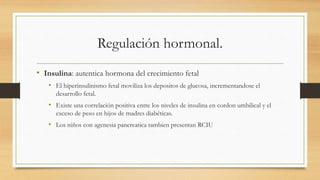 Regulación hormonal.
• Insulina: autentica hormona del crecimiento fetal
• El hiperinsulinismo fetal moviliza los depositos de glucosa, incrementandose el
desarrollo fetal.
• Existe una correlación positiva entre los niveles de insulina en cordon umbilical y el
exceso de peso en hijos de madres diabéticas.
• Los niños con agenesia pancreatica tambien presentan RCIU
 
