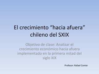 El crecimiento “hacia afuera”
       chileno del SXIX
      Objetivo de clase: Analizar el
  crecimiento económico hacia afuera
 implementado en la primera mitad del
                siglo XIX
                           Profesor: Rafael Comte
 
