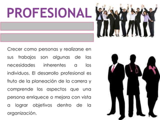 Crecer como personas y realizarse en
sus trabajos son algunas de las
necesidades inherentes a los
individuos. El desarrollo profesional es
fruto de la planeación de la carrera y
comprende los aspectos que una
persona enriquece o mejora con vista
a lograr objetivos dentro de la
organización.
 