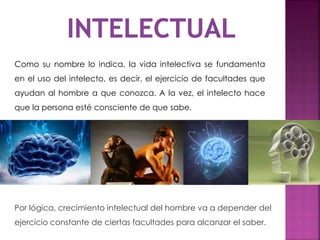 Como su nombre lo indica, la vida intelectiva se fundamenta
en el uso del intelecto, es decir, el ejercicio de facultades que
ayudan al hombre a que conozca. A la vez, el intelecto hace
que la persona esté consciente de que sabe.
Por lógica, crecimiento intelectual del hombre va a depender del
ejercicio constante de ciertas facultades para alcanzar el saber.
 