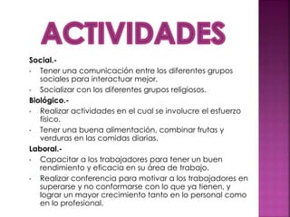 Social.-
• Tener una comunicación entre los diferentes grupos
sociales para interactuar mejor.
• Socializar con los diferentes grupos religiosos.
Biológico.-
• Realizar actividades en el cual se involucre el esfuerzo
físico.
• Tener una buena alimentación, combinar frutas y
verduras en las comidas diarias.
Laboral.-
• Capacitar a los trabajadores para tener un buen
rendimiento y eficacia en su área de trabajo.
• Realizar conferencia para motivar a los trabajadores en
superarse y no conformarse con lo que ya tienen, y
lograr un mayor crecimiento tanto en lo personal como
en lo profesional.
 