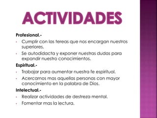 Profesional.-
• Cumplir con las tereas que nos encargan nuestros
superiores.
• Se autodidacta y exponer nuestras dudas para
expandir nuestro conocimientos.
Espiritual.-
• Trabajar para aumentar nuestra fe espiritual.
• Acercarnos mas aquellas personas con mayor
conocimiento en la palabra de Dios.
Intelectual.-
• Realizar actividades de destreza mental.
• Fomentar mas la lectura.
 