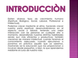 Existen diversos tipos de crecimiento humano
(Espiritual, Biológico, Social, Laboral, Profesional e
intelectual).
Podemos crecer mediante el alma, haciendo crecer
nuestra parte espiritual, desenvolviéndonos en el
aspecto social o laboral, teniendo una mejor
interacción con las personas en cualquier sitio o
momento, desarrollando nuestras distintas habilidades
siendo aun más eficientes y productivos; también
crecemos de manera intelectual, cuando tenemos el
conocimiento adecuado, cuando ejecutamos o
ponemos en práctica aquello que ya sabemos,
mostrando así la educación que nos proporcionan o
inculcan desde pequeños, o bien, la que aprendemos
mediante el curso de nuestra vida.
 