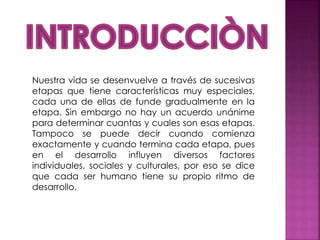 Nuestra vida se desenvuelve a través de sucesivas
etapas que tiene características muy especiales,
cada una de ellas de funde gradualmente en la
etapa. Sin embargo no hay un acuerdo unánime
para determinar cuantas y cuales son esas etapas.
Tampoco se puede decir cuando comienza
exactamente y cuando termina cada etapa, pues
en el desarrollo influyen diversos factores
individuales, sociales y culturales, por eso se dice
que cada ser humano tiene su propio ritmo de
desarrollo.
 